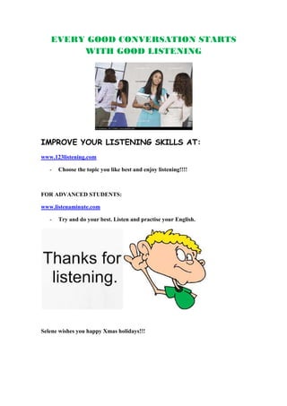 EVERY GOOD CONVERSATION STARTS
        WITH GOOD LISTENING




IMPROVE YOUR LISTENING SKILLS AT:
www.123listening.com

   -   Choose the topic you like best and enjoy listening!!!!



FOR ADVANCED STUDENTS:

www.listenaminute.com

   -   Try and do your best. Listen and practise your English.




Selene wishes you happy Xmas holidays!!!
 