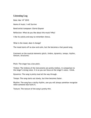 Listening Log
Date: Mar 14th 2010

Name of music: I will Survive

Band/artist/composer: Gloria Glaynor

Reflection: What do you like about this music? Why?

I like its catchy and easy to remember chorus.


What is the mood, does it change?

The mood starts off as slow and calm, but the becomes a fast paced song.


Comment on the musical elements (pitch, timbre, dynamics, tempo, rhythm,
texture, structure):



Pitch: The singer has a low pitch.

Timbre: The timbres of the instruments are pretty mellow, in comparison to
the singer’s strong voice. It is so you can focus on the singer’s voice, I think.

Dynamics: The song is pretty loud all the way through.

Tempo: The song starts out slowly, but then becomes faster.

Rhythm: The song has a catchy rhythm, one you will always somehow recognize
when someone else hums it.

Texture: The texture of the song is pretty thin.
 
