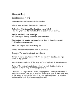 Listening Log
Date: September 3rd 2010

Name of music: Somewhere Over The Rainbow

Band/artist/composer: Judy Garland , Glee Cast

Reflection: What do you like about this music? Why?
I like the lyrics, and the musical instruments used, as it is relaxing.

What is the mood, does it change?
It is relaxing all the way. The mood does not change.

Comment on the musical elements (pitch, timbre, dynamics, tempo,
rhythm, texture, structure):

Pitch: The singers’ voice is relatively low.

Timbre: The instruments sound quite nice together.

Dynamics: The song is quite soft, and relaxing.

Tempo: The song is quite slow. But, it’s not too slow. It’s about the right
speed, in my opinion.

Rhythm: I like the rhythm of this song, but it is quite hard to find and follow.

Texture: The texture is quite thick, but not so much that the listener’s
attention is drawn away from the singer’s voice.

Structure: The song is about a person, singing about a land over a rainbow he
heard about a long time ago, in a lullaby, and how he longs to stay there. Most
of the verses of the song starts with the line “somewhere over the rainbow”,
indicating that he is describing this magical land.
 
