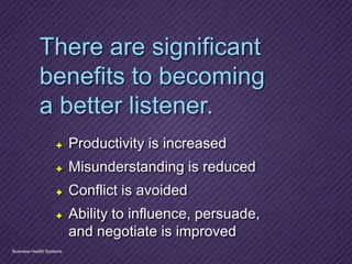 There are significant
benefits to becoming
a better listener.
✚  Productivity is increased
✚  Misunderstanding is reduced
✚  Conflict is avoided
✚  Ability to influence, persuade,
and negotiate is improved
Business Health Systems
 