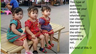 This type of
questions
examine your
skills on,
whether you
can choose
the most
appropriate
answer from
the other
resembling
options or
not.
It’s kind of this 
 