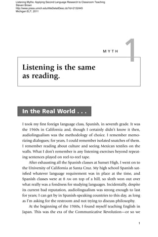 Listening Myths: Applying Second Language Research to Classroom Teaching
Steven Brown
http://www.press.umich.edu/titleDetailDesc.do?id=2132445
Michigan ELT, 2011




     Listening is the same
     as reading.
                                                                      MYTH

                                                                             1
     In the Real World . . .

     I took my ﬁrst foreign language class, Spanish, in seventh grade. It was
     the 1960s in California and, though I certainly didn’t know it then,
     audiolingualism was the methodology of choice. I remember memo-
     rizing dialogues; for years, I could remember isolated snatches of them.
     I remember reading about culture and seeing Mexican textiles on the
     walls. What I don’t remember is any listening exercises beyond repeat-
     ing sentences played on reel-to-reel tape.
          After exhausting all the Spanish classes at Sunset High, I went on to
     the University of California at Santa Cruz. My high school Spanish sat-
     isﬁed whatever language requirement was in place at the time, and
     Spanish classes were at 8 AM on top of a hill, so sloth won out over
     what really was a fondness for studying languages. Incidentally, despite
     its current bad reputation, audiolingualism was strong enough to last
     for years; I can get by in Spanish-speaking countries to this day, as long
     as I’m asking for the restroom and not trying to discuss philosophy.
          At the beginning of the 1980s, I found myself teaching English in
     Japan. This was the era of the Communicative Revolution—or so we

                                                                             1
 