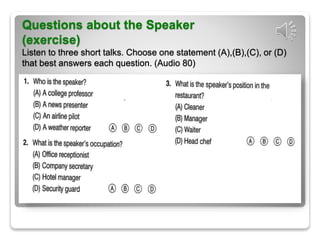 Questions about the Speaker
(exercise)
Listen to three short talks. Choose one statement (A),(B),(C), or (D)
that best answers each question. (Audio 80)
 