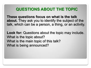 QUESTIONS ABOUT THE TOPIC
These questions focus on what is the talk
about. They ask you to identify the subject of the
talk, which can be a person, a thing, or an activity.
Look for: Questions about the topic may include.
What is the topic about?
What is the main topic of this talk?
What is being announced?
 