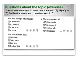 Questions about the topic (exercise)
Listen to three short talks. Choose one statement (A),(B),(C), or
(D) that best answers each question. (Audio 81)
 