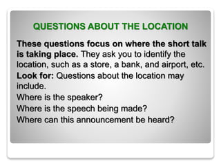 QUESTIONS ABOUT THE LOCATION
These questions focus on where the short talk
is taking place. They ask you to identify the
location, such as a store, a bank, and airport, etc.
Look for: Questions about the location may
include.
Where is the speaker?
Where is the speech being made?
Where can this announcement be heard?
 