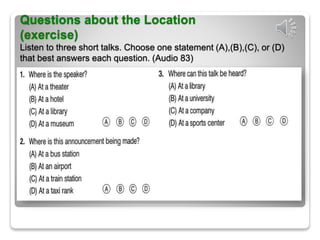 Questions about the Location
(exercise)
Listen to three short talks. Choose one statement (A),(B),(C), or (D)
that best answers each question. (Audio 83)
 