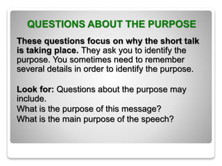QUESTIONS ABOUT THE PURPOSE
These questions focus on why the short talk
is taking place. They ask you to identify the
purpose. You sometimes need to remember
several details in order to identify the purpose.
Look for: Questions about the purpose may
include.
What is the purpose of this message?
What is the main purpose of the speech?
 