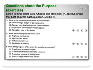 Questions about the Purpose
(exercise)
Listen to three short talks. Choose one statement (A),(B),(C), or (D)
that best answers each question. (Audio 84)
 