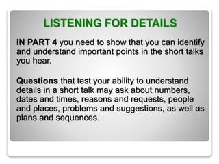 LISTENING FOR DETAILS
IN PART 4 you need to show that you can identify
and understand important points in the short talks
you hear.
Questions that test your ability to understand
details in a short talk may ask about numbers,
dates and times, reasons and requests, people
and places, problems and suggestions, as well as
plans and sequences.
 
