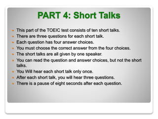  This part of the TOEIC test consists of ten short talks.
 There are three questions for each short talk.
 Each question has four answer choices.
 You must choose the correct answer from the four choices.
 The short talks are all given by one speaker.
 You can read the question and answer choices, but not the short
talks.
 You Will hear each short talk only once.
 After each short talk, you will hear three questions.
 There is a pause of eight seconds after each question.
 