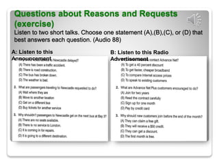 Questions about Reasons and Requests
(exercise)
Listen to two short talks. Choose one statement (A),(B),(C), or (D) that
best answers each question. (Audio 88)
A: Listen to this
Announcement
B: Listen to this Radio
Advertisement
 