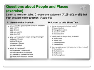 Questions about People and Places
(exercise)
Listen to two short talks. Choose one statement (A),(B),(C), or (D) that
best answers each question. (Audio 89)
A: Listen to this Speech B: Listen to this Short Talk
 