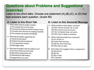 Questions about Problems and Suggestions
(exercise)
Listen to two short talks. Choose one statement (A),(B),(C), or (D) that
best answers each question. (Audio 90)
A: Listen to this Short Talk B: Listen to this Voicemail Message
 