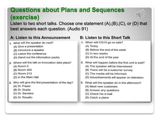 Questions about Plans and Sequences
(exercise)
Listen to two short talks. Choose one statement (A),(B),(C), or (D) that
best answers each question. (Audio 91)
A: Listen to this Announcement B: Listen to this Short Talk
 