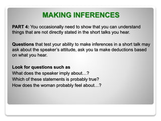 MAKING INFERENCES
PART 4: You occasionally need to show that you can understand
things that are not directly stated in the short talks you hear.
Questions that test your ability to make inferences in a short talk may
ask about the speaker’s attitude, ask you ta make deductions based
on what you hear.
Look for questions such as
What does the speaker imply about…?
Which of these statements is probably true?
How does the woman probably feel about…?
 