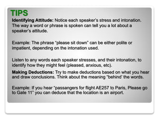 TIPS
Identifying Attitude: Notice each speaker’s stress and intonation.
The way a word or phrase is spoken can tell you a lot about a
speaker’s attitude.
Example: The phrase “please sit down” can be either polite or
impatient, depending on the intonation used.
Listen to any words each speaker stresses, and their intonation, to
identify how they might feel (pleased, anxious, etc).
Making Deductions: Try to make deductions based on what you hear
and draw conclusions. Think about the meaning “behind’ the words.
Example: If you hear “passangers for flight AE257 to Paris, Please go
to Gate 11” you can deduce that the location is an airport.
 