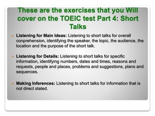 These are the exercises that you Will
cover on the TOEIC test Part 4: Short
Talks
 Listening for Main Ideas: Listening to short talks for overall
conprehension, identifying the speaker, the topic, the audience, the
location and the purpose of the short talk.
 Listening for Details: Listening to short talks for specific
information, identifying numbers, dates and times, reasons and
requests, people and places, problems and suggestions, plans and
sequences.
 Making Inferences: Listening to short talks for information that is
not direct stated.
 