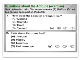 Questions about the Attitude (exercise)
Listen to two short talks. Choose one statement (A),(B),(C), or (D) that
best answers each question. (Audio 94)
 