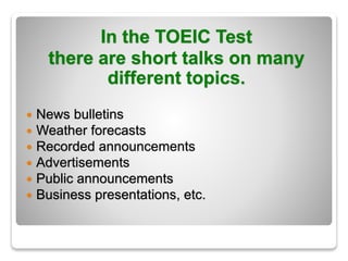 In the TOEIC Test
there are short talks on many
different topics.
 News bulletins
 Weather forecasts
 Recorded announcements
 Advertisements
 Public announcements
 Business presentations, etc.
 