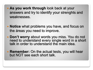  As you work through look back at your
answers and try to identify your strenghts and
weaknesses.
 Notice what problems you have, and focus on
the áreas you need to improve.
 Don’t worry about words you miss. You do not
need to understand every single word in a short
talk in order to understand the main idea.
 Remember: On the actual tests, you will hear
but NOT see each short talk.
 