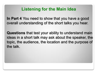 Listening for the Main Idea
In Part 4 You need to show that you have a good
overall understanding of the short talks you hear.
Questions that test your ability to understand main
ideas in a short talk may ask about the speaker, the
topic, the audience, the location and the purpose of
the talk.
 