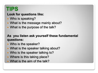 TIPS
Look for questions like:
 Who is speaking?
 What is the message mainly about?
 What is the purpose of the talk?
As you listen ask yourself these fundamental
questions:
 Who is the speaker?
 What is the speaker talking about?
 Who is the speaker talking to?
 Where is this taking place?
 What is the aim of the talk?
 