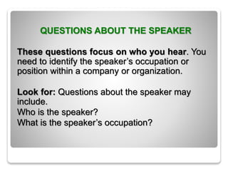 QUESTIONS ABOUT THE SPEAKER
These questions focus on who you hear. You
need to identify the speaker’s occupation or
position within a company or organization.
Look for: Questions about the speaker may
include.
Who is the speaker?
What is the speaker’s occupation?
 