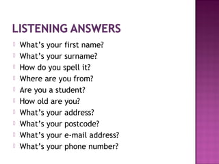  What’s your first name?
 What’s your surname?
 How do you spell it?
 Where are you from?
 Are you a student?
 How old are you?
 What’s your address?
 What’s your postcode?
 What’s your e-mail address?
 What’s your phone number?
 