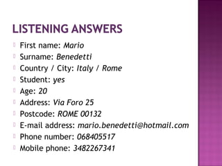  First name: Mario
 Surname: Benedetti
 Country / City: Italy / Rome
 Student: yes
 Age: 20
 Address: Via Foro 25
 Postcode: ROME 00132
 E-mail address: mario.benedetti@hotmail.com
 Phone number: 068405517
 Mobile phone: 3482267341
 