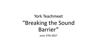 York Teachmeet
“Breaking the Sound
Barrier”
June 7th 2017
 