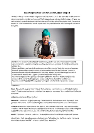 Listening Practice Task 4: Yassmin Abdel-Magied
“Fridayshakeup:YassminAbdel-Magied'sAnzacDaypost”.ANZACdayis the day thatAustralians
commemorate (rememberandhonour).The FridayshakeupwithguestsChrisMay,a27-year-old
veteranwho'sserved twotoursinAfghanistan,andfeministwriterClementineFord.Clementine
Ford isan Australianfeministwriter,broadcasterandpublicspeaker.She hasaregularcolumnin
DailyLife.
Context:The phrase "Lestwe forget"iscommonlyusedinwarremembrance servicesand
commemorative occasionsinEnglishspeakingcountries,inparticularRemembranceDayand
ANZACDay.
Manus, andNauru are islandsdetentioncentresoff the coastof Australiawhere refugeesare
housed.SyriaandPalestine are placesof continuedcivilconflictandviolence.Yassmin’s
commentsdrawsparallelsbetweentheirsuffering,whichismuchlesswidelypublicisedin
Australiawiththose of the ‘Diggers’(Australiansoldiers)duringWW2.
Yassminlaterpostedthisapology:"Itwasbroughtto my attentionthatmylast postwas
disrespectful,andforthat,I apologise unreservedly."Andalteredherposttoread:
YassminAbdel-MagiedonMonday:‘Lestwe forget’,whichdidlittletocalmthe uproar.
Vocabulary:
Hack: To cut withroughor heavyblows,"he hadto race fromhisline tohack the ball intothe
stand";To gain unauthorizedaccesstodatain a systemor computer,"theyhackedintothe bank's
computer".
ANZAC: AustralianandNewZealand
Feminist:A feministisroughlyspeaking, awomanorman whobelievesinthe equalityof both
gendersinthe world. Feministsoftenfighttoredressthe imbalancesthatexistwithinsociety
Veteran:A veteranisa personwhohas beento,and survivedawarzone.Theyare considered
‘veterans’ whichmeansthattheyhave experience fromwar.Veteransreceive special fundingand
supportfromthe Government,butoftenfinditdifficultwhenreturningto“normal life”.
Op-ED: OpinionorEditorial,apiece ina newspaperoronline thatfocuseson peoples’ opinion.
AboutHack: Hack isa radioprogram thatclaims to “talksabout the stuff that mattersto young
Australians.Inyourfeed24/7, onyour radio5:30pm weekdays”.
 