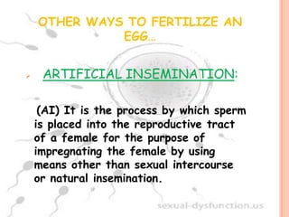 OTHER WAYS TO FERTILIZE AN
              EGG…


    ARTIFICIAL INSEMINATION:

     (AI) It is the process by which sperm
    is placed into the reproductive tract
    of a female for the purpose of
    impregnating the female by using
    means other than sexual intercourse
    or natural insemination.
 