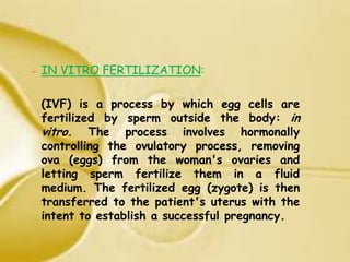    IN VITRO FERTILIZATION:

    (IVF) is a process by which egg cells are
    fertilized by sperm outside the body: in
    vitro. The process involves hormonally
    controlling the ovulatory process, removing
    ova (eggs) from the woman's ovaries and
    letting sperm fertilize them in a fluid
    medium. The fertilized egg (zygote) is then
    transferred to the patient's uterus with the
    intent to establish a successful pregnancy.
 