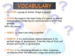    CLUSTER: a group of similar things or people.

 WOMB:the organ in the lower body of a woman or female
  mammal where offspring are conceived and in which they
  gestate.
SYN: the uterus.

   EMBED: to insert one thing in another.

   EMBRYO: it is a multicellular diploid eukaryote in its
    earliest stage of development, from the time of first cell
    division until birth, or germination.

   FETUS: it is a developing mammal or other viviparous
    vertebrate after the embryonic stage and before birth.
 