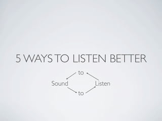 5 WAYS TO LISTEN BETTER
              to
      Sound        Listen
              to
 