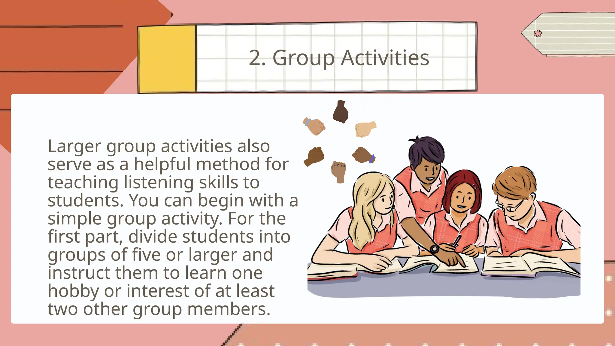 Larger group activities also
serve as a helpful method for
teaching listening skills to
students. You can begin with a
simple group activity. For the
first part, divide students into
groups of five or larger and
instruct them to learn one
hobby or interest of at least
two other group members.
2. Group Activities
 