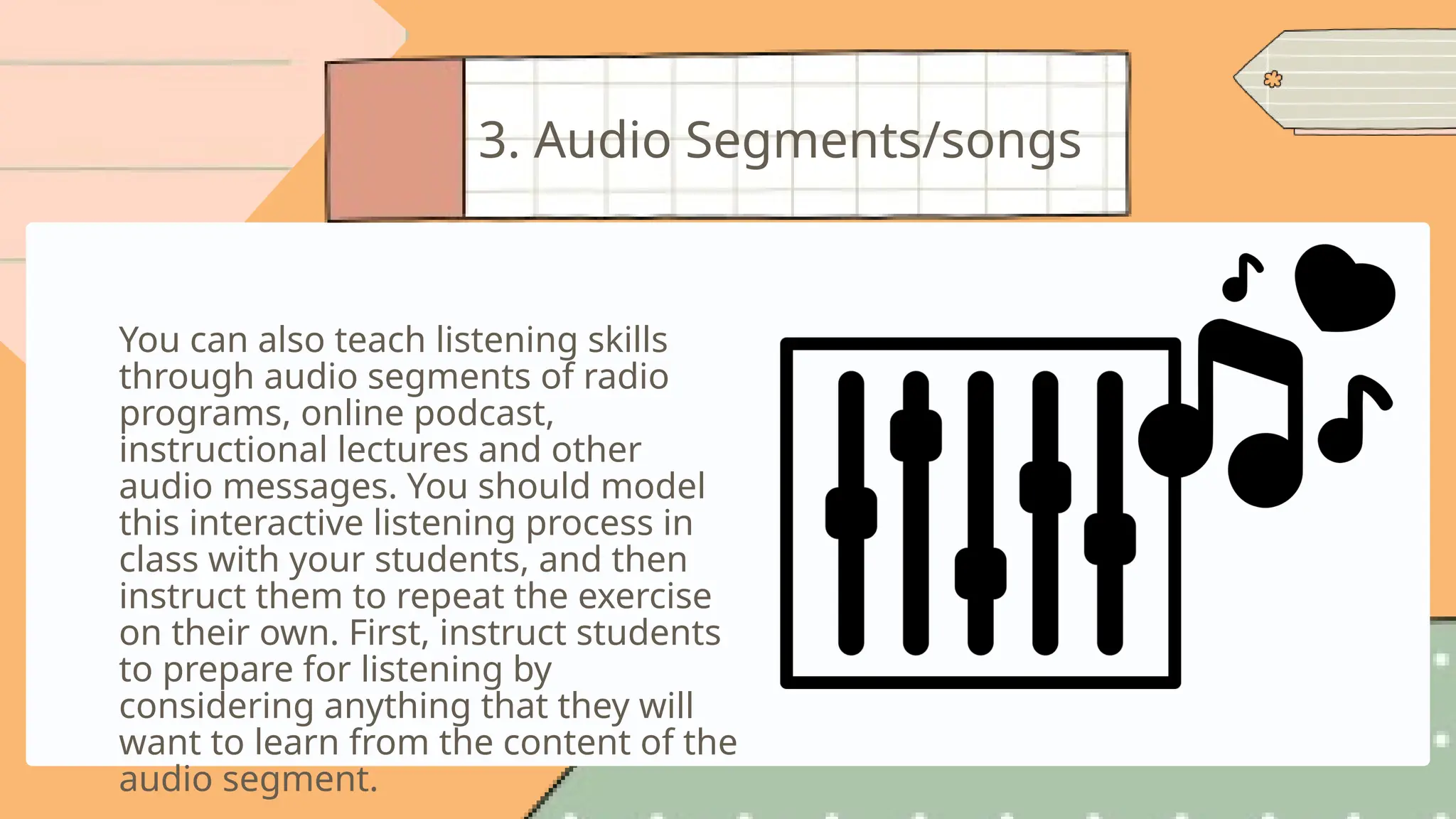You can also teach listening skills
through audio segments of radio
programs, online podcast,
instructional lectures and other
audio messages. You should model
this interactive listening process in
class with your students, and then
instruct them to repeat the exercise
on their own. First, instruct students
to prepare for listening by
considering anything that they will
want to learn from the content of the
audio segment.
3. Audio Segments/songs
 
