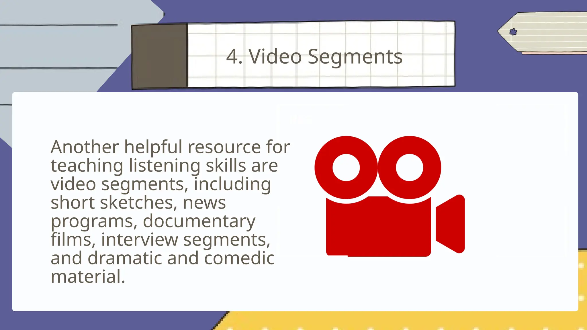 Another helpful resource for
teaching listening skills are
video segments, including
short sketches, news
programs, documentary
films, interview segments,
and dramatic and comedic
material.
4. Video Segments
 