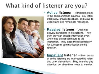 

Active listener



Passive listener



Impatient listener

– Participates fully
in the communication process. You listen
attentively, provide feedback, and strive to
understand and remember messages.
– Does not
actively participate in interactions. They
think they can absorb information even
when they do not contribute to the
interaction. They place the responsibility
for successful communication on the
speaker.
– Short bursts
of active listening are interrupted by noise
and other distractions. They intend to pay
attention, but allow their minds to wander.

 