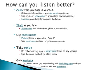 

Apply what you hear to yourself.
• Relate the information to your personal experience.
• Use your own knowledge to understand new information.
• Imagine using the information in the future.



Think as you listen
• Summarize and review throughout a presentation.



Use associations
• Picture things in your mind – “see it”
• Use mnemonic devices – rhyme, acronym, etc.



Take notes
• Do not write every word – paraphrase; focus on key phrases
• Use the same method for taking notes



Give feedback
• Show others you are listening with body language and eye
contact and ask questions.

 