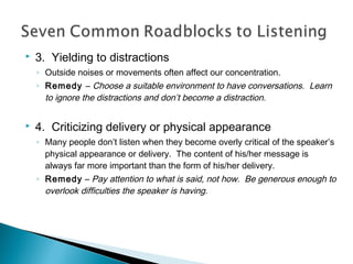 

3. Yielding to distractions
◦ Outside noises or movements often affect our concentration.
◦ Remedy – Choose a suitable environment to have conversations. Learn
to ignore the distractions and don’t become a distraction.



4. Criticizing delivery or physical appearance
◦ Many people don’t listen when they become overly critical of the speaker’s
physical appearance or delivery. The content of his/her message is
always far more important than the form of his/her delivery.
◦ Remedy – Pay attention to what is said, not how. Be generous enough to
overlook difficulties the speaker is having.

 