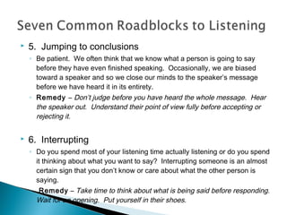 

5. Jumping to conclusions
◦ Be patient. We often think that we know what a person is going to say
before they have even finished speaking. Occasionally, we are biased
toward a speaker and so we close our minds to the speaker’s message
before we have heard it in its entirety.
◦ Remedy – Don’t judge before you have heard the whole message. Hear
the speaker out. Understand their point of view fully before accepting or
rejecting it.



6. Interrupting
◦ Do you spend most of your listening time actually listening or do you spend
it thinking about what you want to say? Interrupting someone is an almost
certain sign that you don’t know or care about what the other person is
saying.
◦

Remedy – Take time to think about what is being said before responding.
Wait for an opening. Put yourself in their shoes.

 