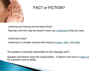 FACT or FICTION?

Listening and hearing are the same thing?
Hearing is the first step but doesn’t mean you understand what you hear.
Listening is easy?
Listening is a complex process that requires energy, effort, and skills.

The speaker is primarily responsible for the message sent?
Speaker and listener share the responsibility. A listener may have to make up
for a sender’s lack of ability.

 