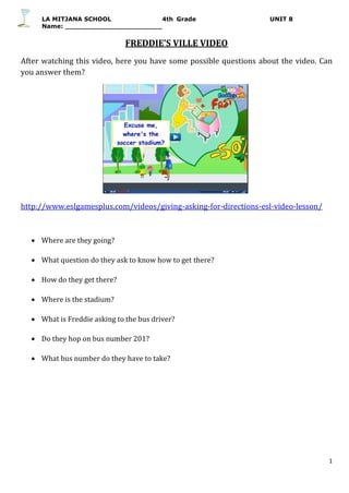 LA MITJANA SCHOOL 4th Grade UNIT 8
Name:
1
FREDDIE’S VILLE VIDEO
After watching this video, here you have some possible questions about the video. Can
you answer them?
http://www.eslgamesplus.com/videos/giving-asking-for-directions-esl-video-lesson/
 Where are they going?
 What question do they ask to know how to get there?
 How do they get there?
 Where is the stadium?
 What is Freddie asking to the bus driver?
 Do they hop on bus number 201?
 What bus number do they have to take?
 