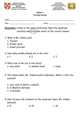 English 4
Listening Revision
Name:________________________________________________________________
Date: ________________________ Score: _________________________
Directions: Listen to the audio attentively. Read the questions
carefully and circle the letter of the correct answer.
1. What is Mr. Adam’s job?
a. Teacher
b. School nurse
c. school principal
2. How many middle schools are in the city?
a. 1 b. 2 c. 3
3. What size is the city in the story?
a. very small b. medium sized c. large
4. The school where Mr. Adams works in Germany. Where is the city
located?
a. very close to Berlin, a suburb
b. in Western Germany
c. in Dresden
5. How old were the students of the classroom where Mr. Adams
entered?
a. 8 b. 10 c. 16
 