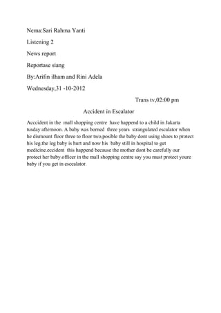 Nema:Sari Rahma Yanti
Listening 2
News report
Reportase siang
By:Arifin ilham and Rini Adela
Wednesday,31 -10-2012
Trans tv,02:00 pm
Accident in Escalator
Acccident in the mall shopping centre have happend to a child in Jakarta
tusday afternoon. A baby was borned three years strangulated escalator when
he dismount floor three to floor two,posible the baby dont using shoes to protect
his leg.the leg baby is hurt and now his baby still in hospital to get
medicine.eccident this happend because the mother dont be carefully our
protect her baby.officer in the mall shopping centre say you must protect youre
baby if you get in esccalator.
 