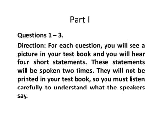 Part I
Questions 1 – 3.
Direction: For each question, you will see a
picture in your test book and you will hear
four short statements. These statements
will be spoken two times. They will not be
printed in your test book, so you must listen
carefully to understand what the speakers
say.
 