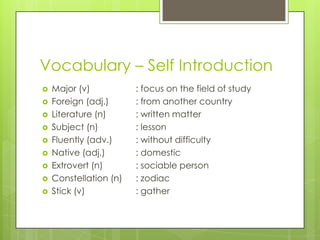 Vocabulary – Self Introduction











Major (v)
Foreign (adj.)
Literature (n)
Subject (n)
Fluently (adv.)
Native (adj.)
Extrovert (n)
Constellation (n)
Stick (v)

: focus on the field of study
: from another country
: written matter
: lesson
: without difficulty
: domestic
: sociable person
: zodiac
: gather

 