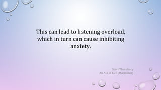 This can lead to listening overload,
which in turn can cause inhibiting
anxiety.
Scott Thornbury
An A-Z of ELT (Macmillan)
 